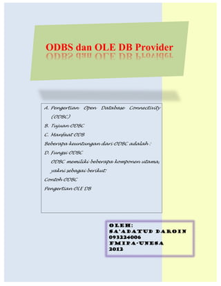 ODBS dan OLE DB Provider




 A. Pengertian     Open     Database     Connectivity
    (ODBC)
 B. Tujuan ODBC
 C. Manfaat ODB
 Beberapa keuntungan dari ODBC adalah :
 D. Fungsi ODBC
    ODBC memiliki beberapa komponen utama,
    yakni sebagai berikut:
 Contoh ODBC
 Pengertian OLE DB




                                OLEH:
                                SA’ADATUD DAROIN
                                093224006
                                FMIPA-UNESA
                                2012


ODBC dan OLE DB Provider_Sa’adatud Daroin/093224006     Page 1
 