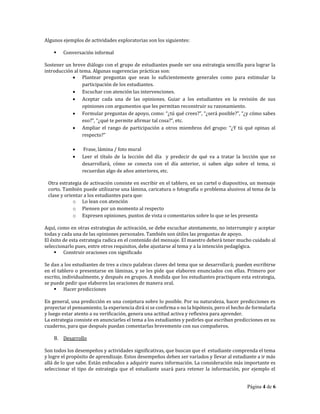 Página 4 de 6
Algunos ejemplos de actividades exploratorias son los siguientes:
Conversación informal
Sostener un breve diálogo con el grupo de estudiantes puede ser una estrategia sencilla para lograr la
introducción al tema. Algunas sugerencias prácticas son:
Plantear preguntas que sean lo suficientemente generales como para estimular la
participación de los estudiantes.
Escuchar con atención las intervenciones.
Aceptar cada una de las opiniones. Guiar a los estudiantes en la revisión de sus
opiniones con argumentos que les permitan reconstruir su razonamiento.
Formular	
  preguntas	
  de	
  apoyo,	
  como:	
  “¿tú	
  qué	
  crees?”,	
  “¿será	
  posible?”,	
  “¿y	
  cómo	
  sabes	
  
eso?”,	
  “¿qué	
  te	
  permite	
  afirmar	
  tal	
  cosa?”,	
  etc.
Ampliar	
  el	
  rango	
  de	
  participación	
  a	
  otros	
  miembros	
  del	
  grupo:	
  “¿Y	
  tú	
  qué	
  opinas	
  al	
  
respecto?”
Frase, lámina / foto mural
Leer el título de la lección del día y predecir de qué va a tratar la lección que se
desarrollará, cómo se conecta con el día anterior, si saben algo sobre el tema, si
recuerdan algo de años anteriores, etc.
Otra estrategia de activación consiste en escribir en el tablero, en un cartel o diapositiva, un mensaje
corto. También puede utilizarse una lámina, caricatura o fotografía o problema alusivos al tema de la
clase y orientar a los estudiantes para que:
o Lo lean con atención
o Piensen por un momento al respecto
o Expresen opiniones, puntos de vista o comentarios sobre lo que se les presenta
Aquí, como en otras estrategias de activación, se debe escuchar atentamente, no interrumpir y aceptar
todas y cada una de las opiniones personales. También son útiles las preguntas de apoyo.
El éxito de esta estrategia radica en el contenido del mensaje. El maestro deberá tener mucho cuidado al
seleccionarlo pues, entre otros requisitos, debe ajustarse al tema y a la intención pedagógica.
Construir oraciones con significado
Se dan a los estudiantes de tres a cinco palabras claves del tema que se desarrollará; pueden escribirse
en el tablero o presentarse en láminas, y se les pide que elaboren enunciados con ellas. Primero por
escrito, individualmente, y después en grupos. A medida que los estudiantes practiquen esta estrategia,
se puede pedir que elaboren las oraciones de manera oral.
Hacer predicciones
En general, una predicción es una conjetura sobre lo posible. Por su naturaleza, hacer predicciones es
proyectar el pensamiento; la experiencia dirá si se confirma o no la hipótesis, pero el hecho de formularla
y luego estar atento a su verificación, genera una actitud activa y reflexiva para aprender.
La estrategia consiste en anunciarles el tema a los estudiantes y pedirles que escriban predicciones en su
cuaderno, para que después puedan comentarlas brevemente con sus compañeros.
B. Desarrollo
Son todos los desempeños y actividades significativas, que buscan que el estudiante comprenda el tema
y logre el propósito de aprendizaje. Estos desempeños deben ser variados y llevar al estudiante a ir más
allá de lo que sabe. Están enfocados a adquirir nueva información. La consideración más importante es
seleccionar el tipo de estrategia que el estudiante usará para retener la información, por ejemplo el
 
