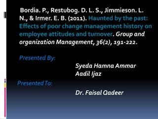 Bordia. P., Restubog. D. L. S., Jimmieson. L.
N., & Irmer. E. B. (2011). Haunted by the past:
Effects of poor change management history on
employee attitudes and turnover. Group and
organization Management, 36(2), 191-222.
Presented By:
Syeda Hamna Ammar
Aadil Ijaz
PresentedTo:
Dr. Faisal Qadeer
 