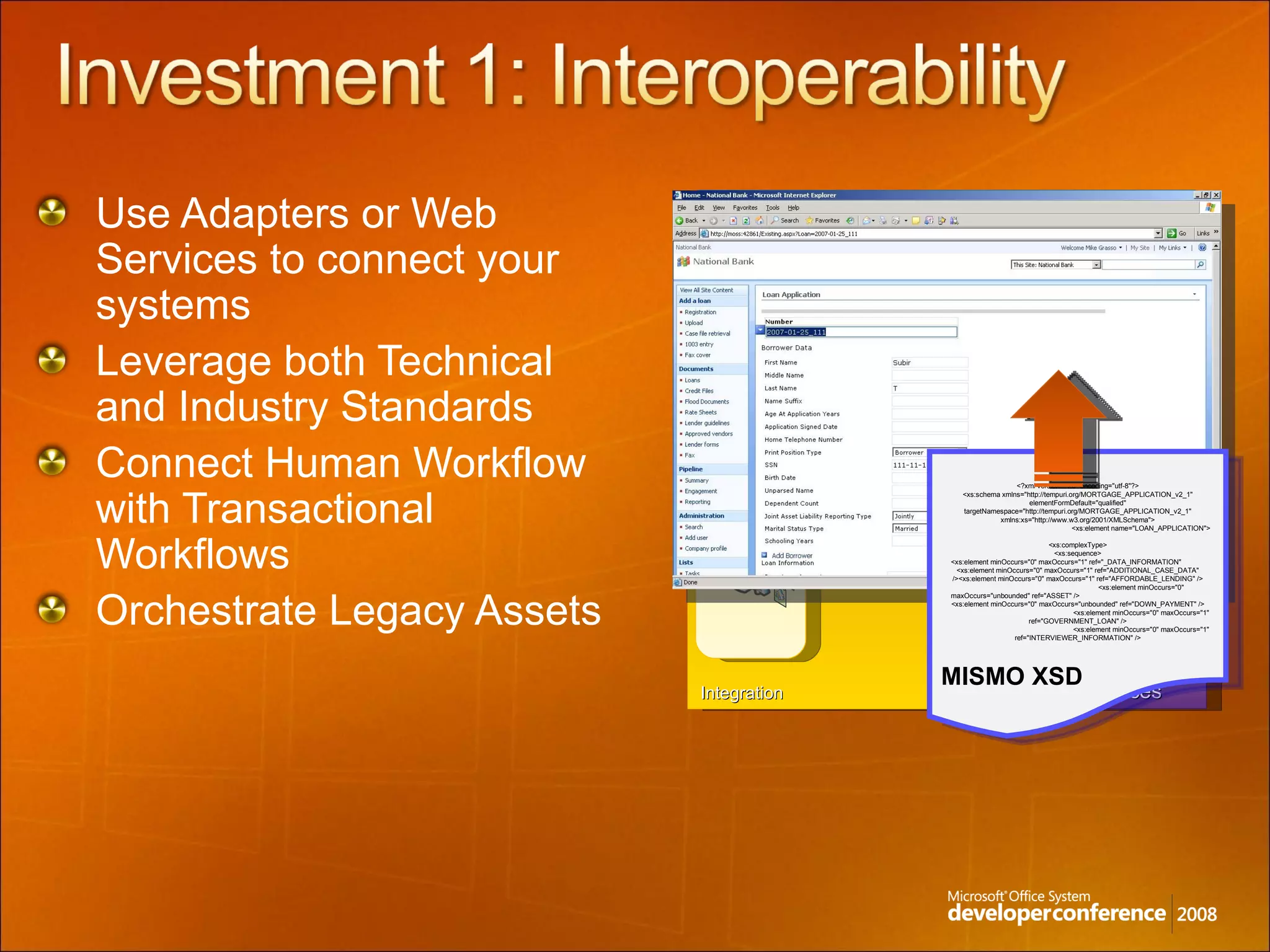 Use Adapters or Web Services to connect your systems Leverage both Technical and Industry Standards Connect Human Workflow with Transactional Workflows Orchestrate Legacy Assets External Services Government Third-Party Services Bank to Bank Human Interoperability LOB Systems Integration  Workflow Foundation BizTalk Messaging & Workflow <?xml version="1.0" encoding="utf-8"?> <xs:schema xmlns="http://tempuri.org/MORTGAGE_APPLICATION_v2_1" elementFormDefault="qualified" targetNamespace="http://tempuri.org/MORTGAGE_APPLICATION_v2_1" xmlns:xs="http://www.w3.org/2001/XMLSchema"> <xs:element name="LOAN_APPLICATION"> <xs:complexType> <xs:sequence> <xs:element minOccurs="0" maxOccurs="1" ref="_DATA_INFORMATION"  <xs:element minOccurs="0" maxOccurs="1" ref="ADDITIONAL_CASE_DATA" /><xs:element minOccurs="0" maxOccurs="1" ref="AFFORDABLE_LENDING" /> <xs:element minOccurs="0" maxOccurs="unbounded" ref="ASSET" /> <xs:element minOccurs="0" maxOccurs="unbounded" ref="DOWN_PAYMENT" /> <xs:element minOccurs="0" maxOccurs="1" ref="GOVERNMENT_LOAN" /> <xs:element minOccurs="0" maxOccurs="1" ref="INTERVIEWER_INFORMATION" /> MISMO XSD 