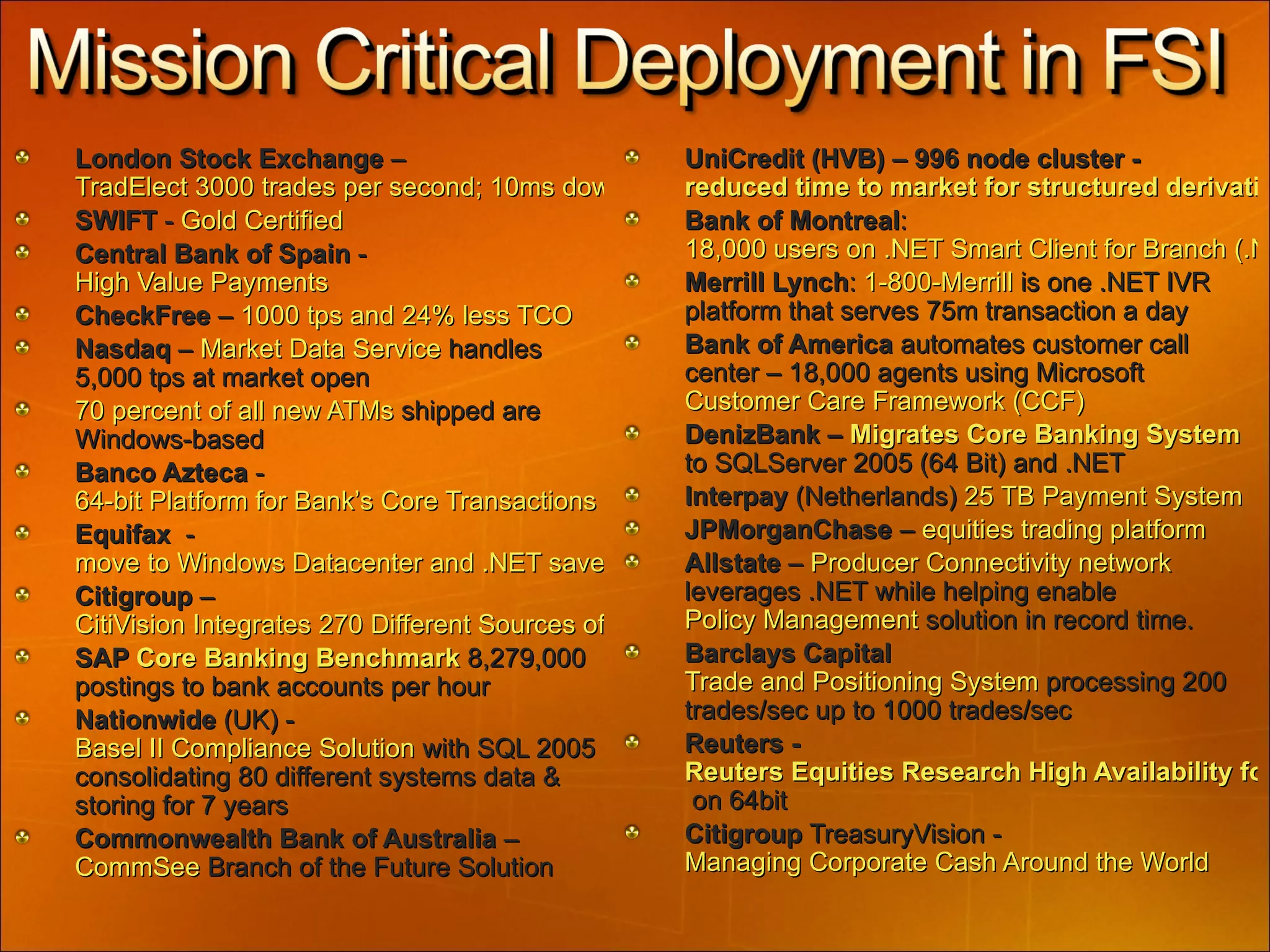 London Stock Exchange  –  TradElect 3000 trades per second; 10ms down from 140ms SWIFT  -  Gold Certified Central Bank of Spain  -  High Value Payments  CheckFree  –  1000 tps and 24% less TCO Nasdaq  –  Market Data Service  handles  5,000 tps at market open 70 percent of all new ATMs  shipped are Windows-based Banco Azteca  -  64-bit Platform for Bank’s Core Transactions   Equifax   -  move to Windows Datacenter and .NET saved millions Citigroup  –  CitiVision Integrates 270 Different Sources of Information for 12,000+ Global Investment Bankers SAP  Core Banking Benchmark  8,279,000 postings to bank accounts per hour Nationwide  (UK) -  Basel II Compliance Solution  with SQL 2005 consolidating 80 different systems data & storing for 7 years Commonwealth Bank of Australia  –  CommSee  Branch of the Future Solution UniCredit (HVB) – 996 node cluster -  reduced time to market for structured derivatives cross asset Bank of Montreal :  18,000 users on .NET Smart Client for Branch (.NET Framework) Merrill Lynch :  1-800-Merrill  is one .NET IVR platform that serves 75m transaction a day Bank of America  automates customer call center – 18,000 agents using Microsoft  Customer Care Framework (CCF)  DenizBank –  Migrates Core Banking System  to SQLServer 2005 (64 Bit) and .NET Interpay  (Netherlands)  25 TB Payment System  JPMorganChase  –  equities trading platform Allstate  –  Producer Connectivity network  leverages .NET while helping enable  Policy Management  solution in record time. Barclays Capital   Trade and Positioning System  processing 200 trades/sec up to 1000 trades/sec Reuters -  Reuters Equities Research High Availability for 10 Tb  on 64bit Citigroup  TreasuryVision -  Managing Corporate Cash Around the World 