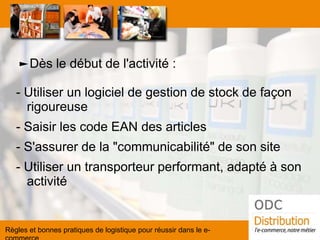 ►Dès le début de l'activité : 
- Utiliser un logiciel de gestion de stock de façon rigoureuse 
- Saisir les code EAN des articles 
- S'assurer de la "communicabilité" de son site 
- Utiliser un transporteur performant, adapté à son activité 
Règles et bonnes pratiques de logistique pour réussir dans le e- commerce  