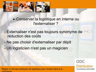 ►Conserver la logistique en interne ou l'externaliser ? 
- Externaliser n'est pas toujours synonyme de réduction des coûts 
- Ne pas choisir d'externaliser par dépit 
- Un logisticien n'est pas un magicien 
Règles et bonnes pratiques de logistique pour réussir dans le e- commerce  
