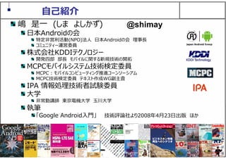 2
⾃⼰紹介
嶋 是⼀ (しま よしかず)
⽇本Androidの会
特定⾮営利活動(NPO)法⼈ ⽇本Androidの会 理事⻑
コミュニティー運営委員
株式会社KDDIテクノロジー
開発四部 部⻑ モバイルに関する新規技術の開拓
MCPCモバイルシステム技術検定委員
MCPC : モバイルコンピューティング推進コーンソーシアム
MCPC技術検定委員 テキスト作成WG副主査
IPA 情報処理技術者試験委員
⼤学
⾮常勤講師 東京電機⼤学 ⽟川⼤学
執筆
「Google Android⼊⾨」 技術評論社より2008年4⽉23⽇出版 ほか
@shimay
 
