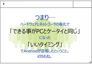 26
つまり…
ハードウェアとネットワークの進化で
「できる事がPCとケータイと同じ」
になった
「いいタイミング」
でAndroidが登場したということ。
iOSもね。
 