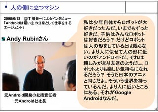 4
私は少年自体からロボットが大
好きだったんだ。いまでもずっと
好きだ。子供はみんなロボット
は好きだろう？ だけどロボット
は人の形をしているとは限らな
い。より人に似せて人の形に近
いのがアンドロイドだ。それは
親しみがあり友達のようだし、ロ
ボットよりも楽しい気持ちになれ
るだろう？ そうだ日本のアニメ
と同じだよ。そういう世界を持っ
ているんだ。より人に近いところ
にある、それがGoogle
Androidなんだ。
人の側に立つマシン
Andy Rubinさん
元Android開発の統括責任者
元Android社社長
2008/6/13 @IT 嶋是一によるインタビュー
「Androidは雇い主の分身として仕事をする
エージェント」
 