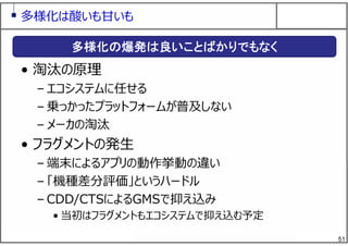 51
多様化は酸いも⽢いも
• 淘汰の原理
– エコシステムに任せる
– 乗っかったプラットフォームが普及しない
– メーカの淘汰
• フラグメントの発⽣
– 端末によるアプリの動作挙動の違い
– 「機種差分評価」というハードル
– CDD/CTSによるGMSで抑え込み
• 当初はフラグメントもエコシステムで抑え込む予定
多様化の爆発は良いことばかりでもなく
 