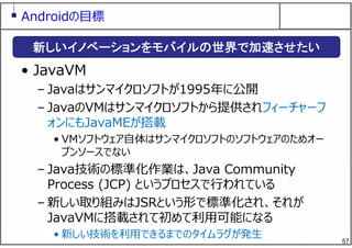 57
Androidの⽬標
• JavaVM
– Javaはサンマイクロソフトが1995年に公開
– JavaのVMはサンマイクロソフトから提供されフィーチャーフ
ォンにもJavaMEが搭載
• VMソフトウェア⾃体はサンマイクロソフトのソフトウェアのためオー
プンソースでない
– Java技術の標準化作業は、Java Community
Process (JCP) というプロセスで⾏われている
– 新しい取り組みはJSRという形で標準化され、それが
JavaVMに搭載されて初めて利⽤可能になる
• 新しい技術を利⽤できるまでのタイムラグが発⽣
新しいイノベーションをモバイルの世界で加速させたい
 