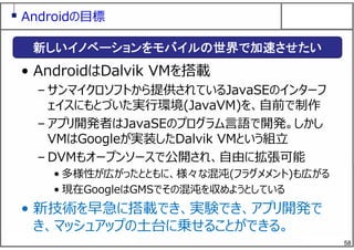 58
Androidの⽬標
• AndroidはDalvik VMを搭載
– サンマイクロソフトから提供されているJavaSEのインターフ
ェイスにもとづいた実⾏環境(JavaVM)を、⾃前で制作
– アプリ開発者はJavaSEのプログラム⾔語で開発。しかし
VMはGoogleが実装したDalvik VMという組⽴
– DVMもオープンソースで公開され、⾃由に拡張可能
• 多様性が広がったとともに、様々な混沌(フラグメメント)も広がる
• 現在GoogleはGMSでその混沌を収めようとしている
• 新技術を早急に搭載でき、実験でき、アプリ開発で
き、マッシュアップの⼟台に乗せることができる。
新しいイノベーションをモバイルの世界で加速させたい
 
