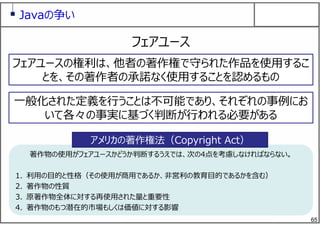 65
著作物の使⽤がフェアユースかどうか判断するうえでは、次の4点を考慮しなければならない。
1. 利⽤の⽬的と性格（その使⽤が商⽤であるか、⾮営利の教育⽬的であるかを含む）
2. 著作物の性質
3. 原著作物全体に対する再使⽤された量と重要性
4. 著作物のもつ潜在的市場もしくは価値に対する影響
著作物の使⽤がフェアユースかどうか判断するうえでは、次の4点を考慮しなければならない。
1. 利⽤の⽬的と性格（その使⽤が商⽤であるか、⾮営利の教育⽬的であるかを含む）
2. 著作物の性質
3. 原著作物全体に対する再使⽤された量と重要性
4. 著作物のもつ潜在的市場もしくは価値に対する影響
Javaの争い
フェアユース
フェアユースの権利は、他者の著作権で守られた作品を使⽤するこ
とを、その著作者の承諾なく使⽤することを認めるもの
⼀般化された定義を⾏うことは不可能であり、それぞれの事例にお
いて各々の事実に基づく判断が⾏われる必要がある
アメリカの著作権法（Copyright Act）
 