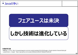 66
フェアユースは未決
しかし技術は進化している
Javaの争い
本章参考文献
・判例⽂No. 14-410 http://computemagazine.com/wp-content/uploads/2015/05/Google-v-Oracle-Solicitor-General-Brief.pdf
・ yudai/Oracle v. Google https://gist.github.com/yudai/c5906ca61d4fe367180a6e079c8fc309
 
