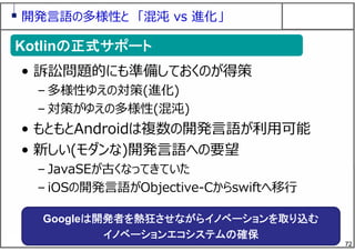 72
開発⾔語の多様性と 「混沌 vs 進化」
• 訴訟問題的にも準備しておくのが得策
– 多様性ゆえの対策(進化)
– 対策がゆえの多様性(混沌)
• もともとAndroidは複数の開発⾔語が利⽤可能
• 新しい(モダンな)開発⾔語への要望
– JavaSEが古くなってきていた
– iOSの開発⾔語がObjective-Cからswiftへ移⾏
Kotlinの正式サポートKotlinの正式サポート
Googleは開発者を熱狂させながらイノベーションを取り込む
イノベーションエコシステムの確保
 
