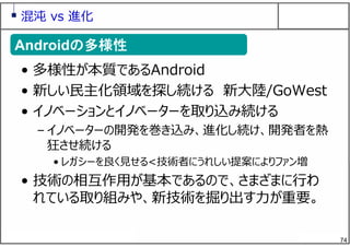74
混沌 vs 進化
• 多様性が本質であるAndroid
• 新しい⺠主化領域を探し続ける 新⼤陸/GoWest
• イノベーションとイノベーターを取り込み続ける
– イノベーターの開発を巻き込み、進化し続け、開発者を熱
狂させ続ける
• レガシーを良く⾒せる<技術者にうれしい提案によりファン増
• 技術の相互作⽤が基本であるので、さまざまに⾏わ
れている取り組みや、新技術を掘り出す⼒が重要。
Androidの多様性Androidの多様性
 
