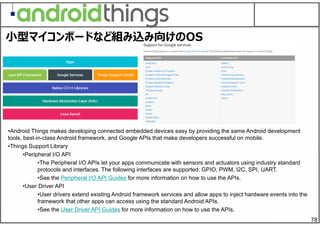 78
•Android Things makes developing connected embedded devices easy by providing the same Android development
tools, best-in-class Android framework, and Google APIs that make developers successful on mobile.
•Things Support Library
•Peripheral I/O API
•The Peripheral I/O APIs let your apps communicate with sensors and actuators using industry standard
protocols and interfaces. The following interfaces are supported: GPIO, PWM, I2C, SPI, UART.
•See the Peripheral I/O API Guides for more information on how to use the APIs.
•User Driver API
•User drivers extend existing Android framework services and allow apps to inject hardware events into the
framework that other apps can access using the standard Android APIs.
•See the User Driver API Guides for more information on how to use the APIs.
⼩型マイコンボードなど組み込み向けのOS
 
