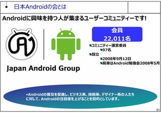 81
⽇本Androidの会とは
コミュニティー運営委員
97名
設⽴
2008年9⽉12⽇
前⾝はAndroid勉強会2008年5⽉
会員
22,011名
Androidに興味を持つ⼈が集まるユーザーコミュニティーです!
•Androidの普及を促進し、ビジネス系、技術系、デザイナー系の⼈たち
に対して、Androidの注⽬度を上げることを⽬的としています。
 