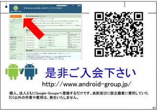 83
是非ご入会下さい
http://www.android-group.jp/
•個人、法人ともにGoogle-Groupsへ登録するだけです。会則並びに設立趣意に賛同していた
だく以外の作業や費用は、発生いたしません。
 