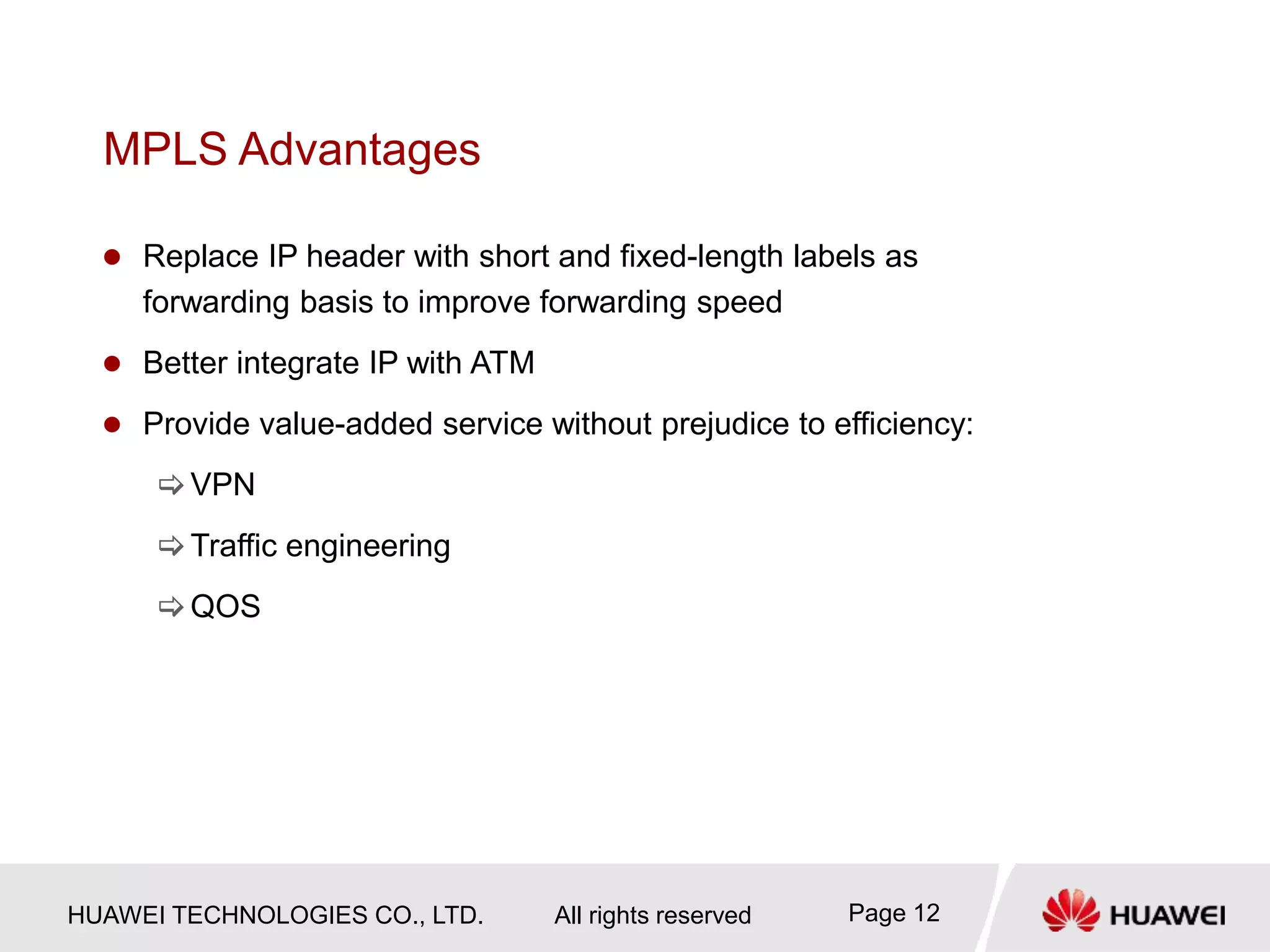 HUAWEI TECHNOLOGIES CO., LTD. All rights reserved Page 12
MPLS Advantages
 Replace IP header with short and fixed-length labels as
forwarding basis to improve forwarding speed
 Better integrate IP with ATM
 Provide value-added service without prejudice to efficiency:
VPN
Traffic engineering
QOS
 