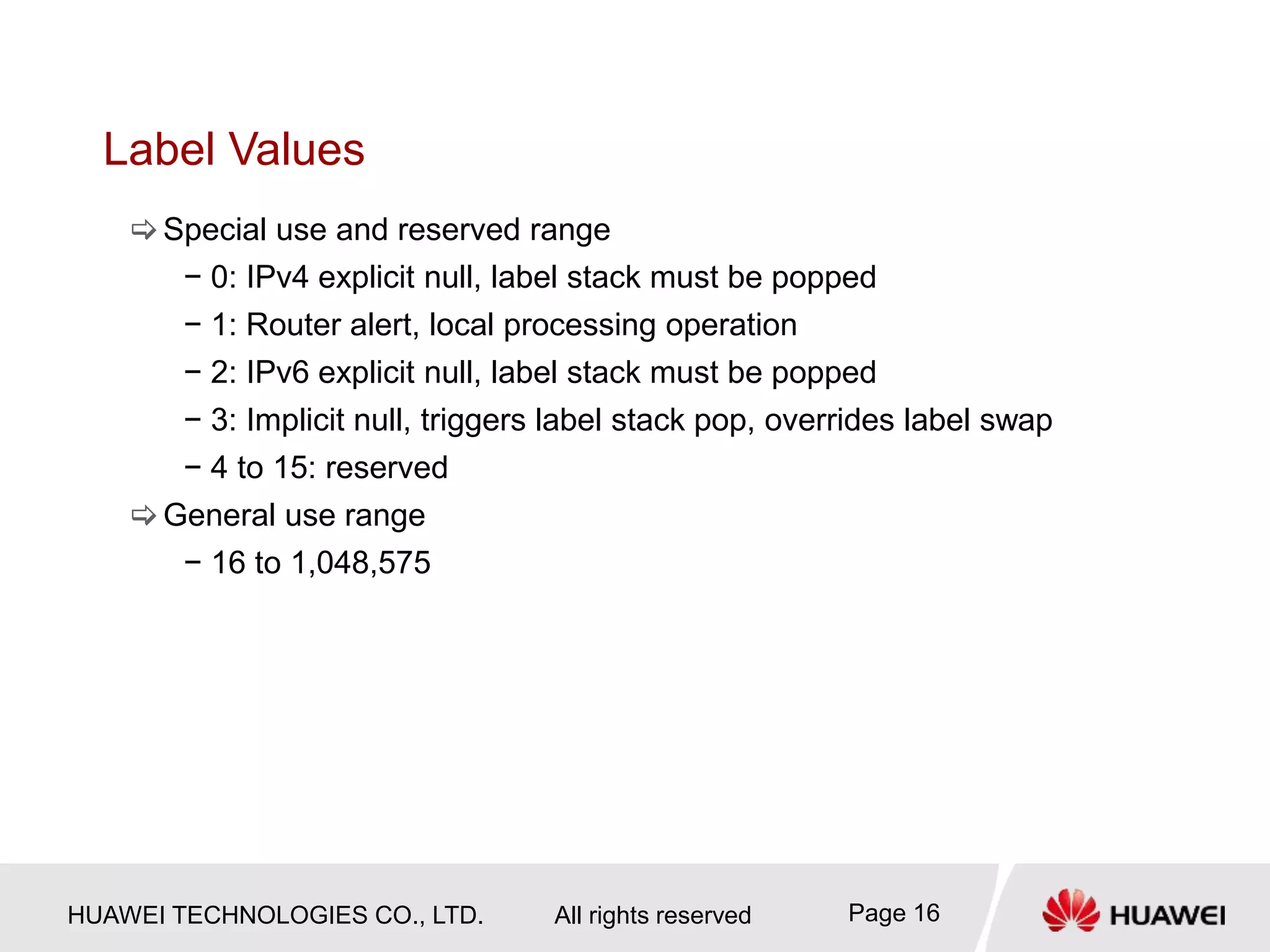 HUAWEI TECHNOLOGIES CO., LTD. All rights reserved Page 16
Label Values
Special use and reserved range
− 0: IPv4 explicit null, label stack must be popped
− 1: Router alert, local processing operation
− 2: IPv6 explicit null, label stack must be popped
− 3: Implicit null, triggers label stack pop, overrides label swap
− 4 to 15: reserved
General use range
− 16 to 1,048,575
 