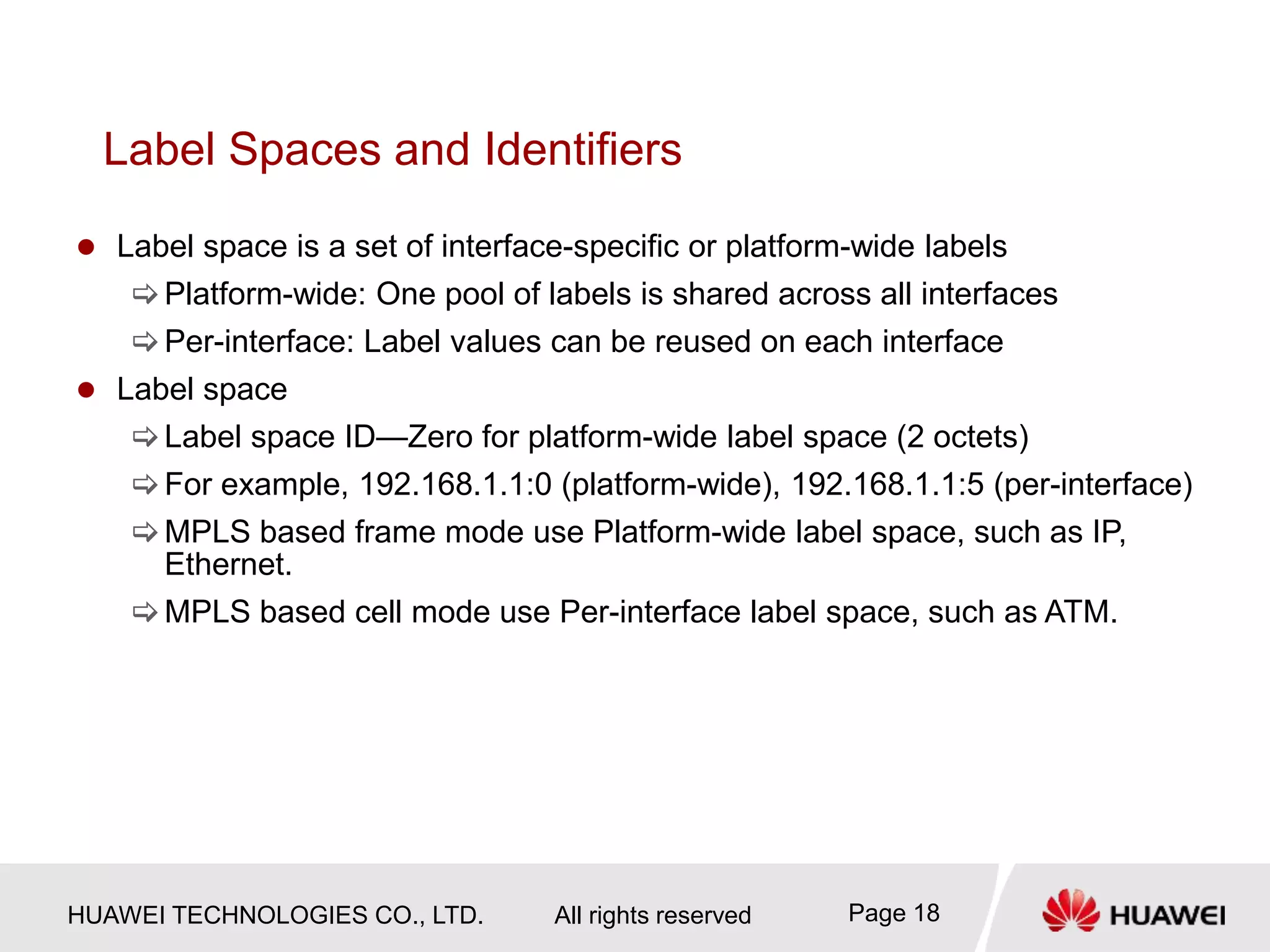 HUAWEI TECHNOLOGIES CO., LTD. All rights reserved Page 18
Label Spaces and Identifiers
 Label space is a set of interface-specific or platform-wide labels
Platform-wide: One pool of labels is shared across all interfaces
Per-interface: Label values can be reused on each interface
 Label space
Label space ID—Zero for platform-wide label space (2 octets)
For example, 192.168.1.1:0 (platform-wide), 192.168.1.1:5 (per-interface)
MPLS based frame mode use Platform-wide label space, such as IP,
Ethernet.
MPLS based cell mode use Per-interface label space, such as ATM.
 