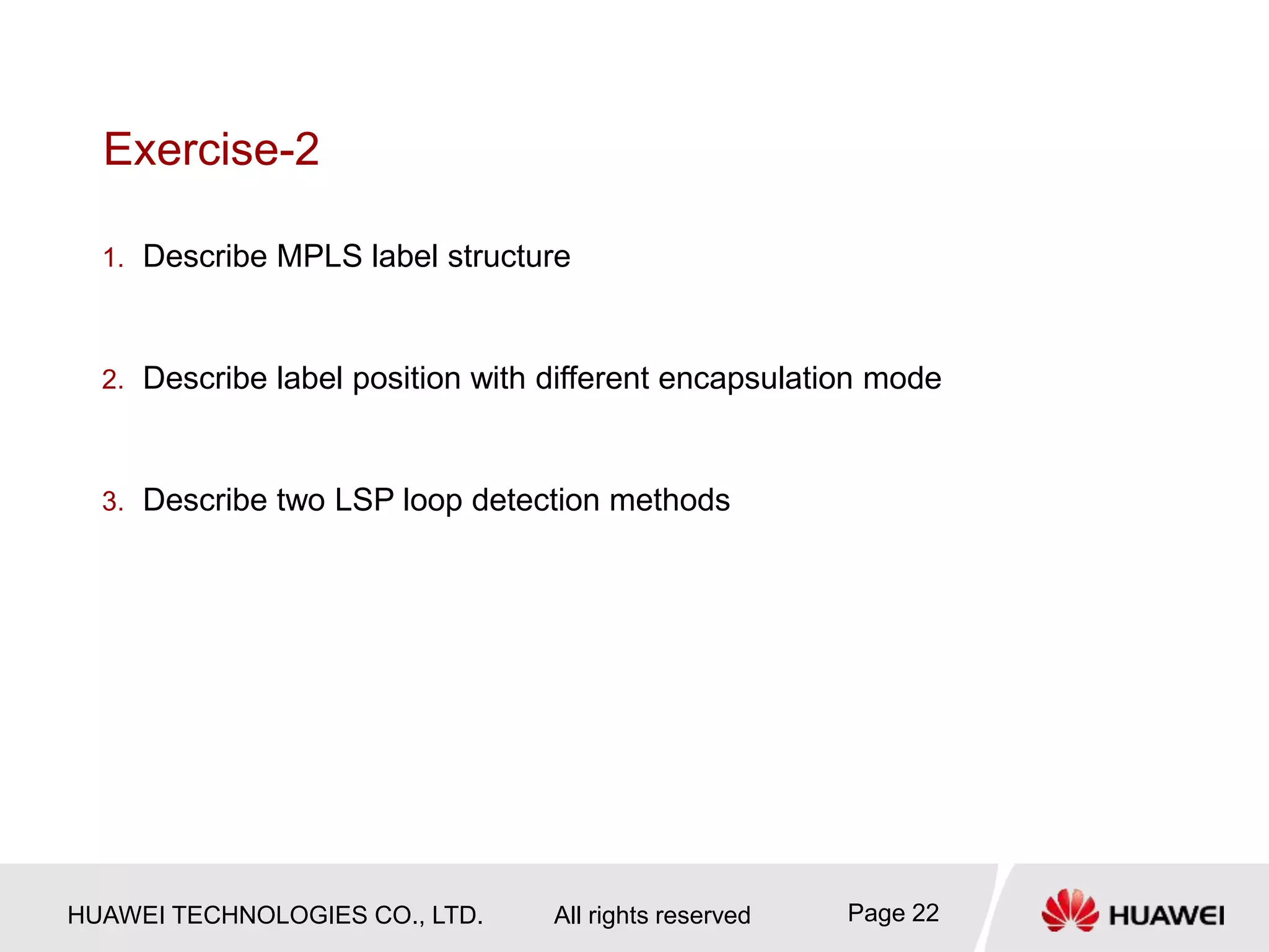HUAWEI TECHNOLOGIES CO., LTD. All rights reserved Page 22
Exercise-2
1. Describe MPLS label structure
2. Describe label position with different encapsulation mode
3. Describe two LSP loop detection methods
 