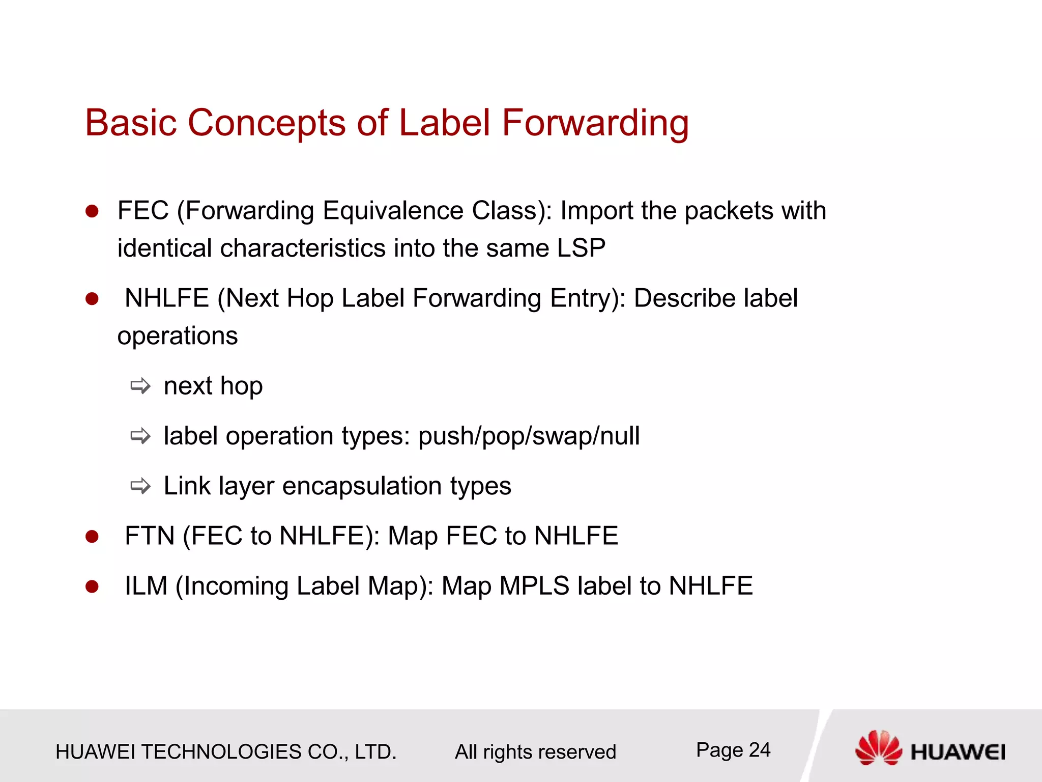 HUAWEI TECHNOLOGIES CO., LTD. All rights reserved Page 24
Basic Concepts of Label Forwarding
 FEC (Forwarding Equivalence Class): Import the packets with
identical characteristics into the same LSP
 NHLFE (Next Hop Label Forwarding Entry): Describe label
operations
 next hop
 label operation types: push/pop/swap/null
 Link layer encapsulation types
 FTN (FEC to NHLFE): Map FEC to NHLFE
 ILM (Incoming Label Map): Map MPLS label to NHLFE
 