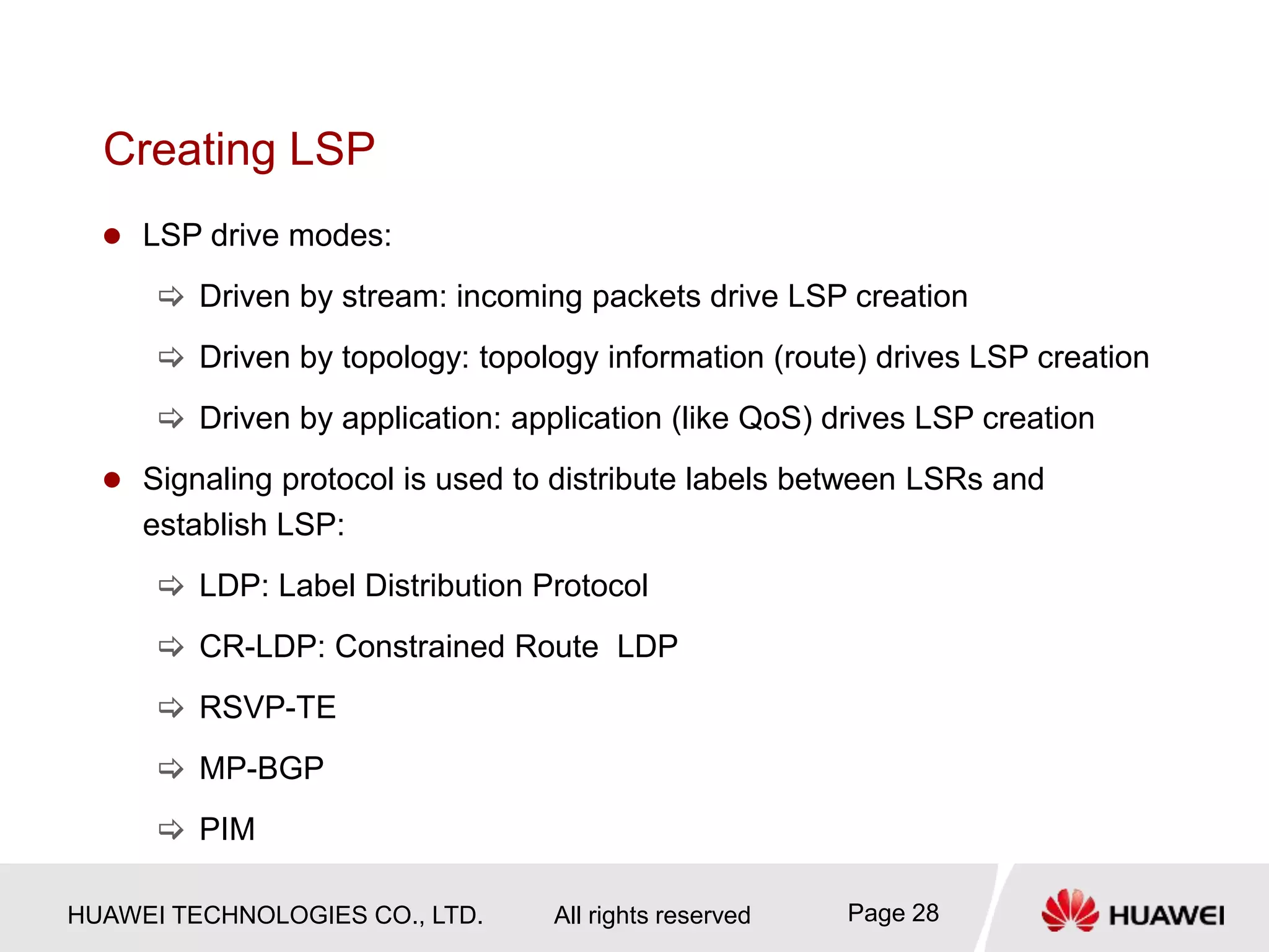HUAWEI TECHNOLOGIES CO., LTD. All rights reserved Page 28
Creating LSP
 LSP drive modes:
 Driven by stream: incoming packets drive LSP creation
 Driven by topology: topology information (route) drives LSP creation
 Driven by application: application (like QoS) drives LSP creation
 Signaling protocol is used to distribute labels between LSRs and
establish LSP:
 LDP: Label Distribution Protocol
 CR-LDP: Constrained Route LDP
 RSVP-TE
 MP-BGP
 PIM
 