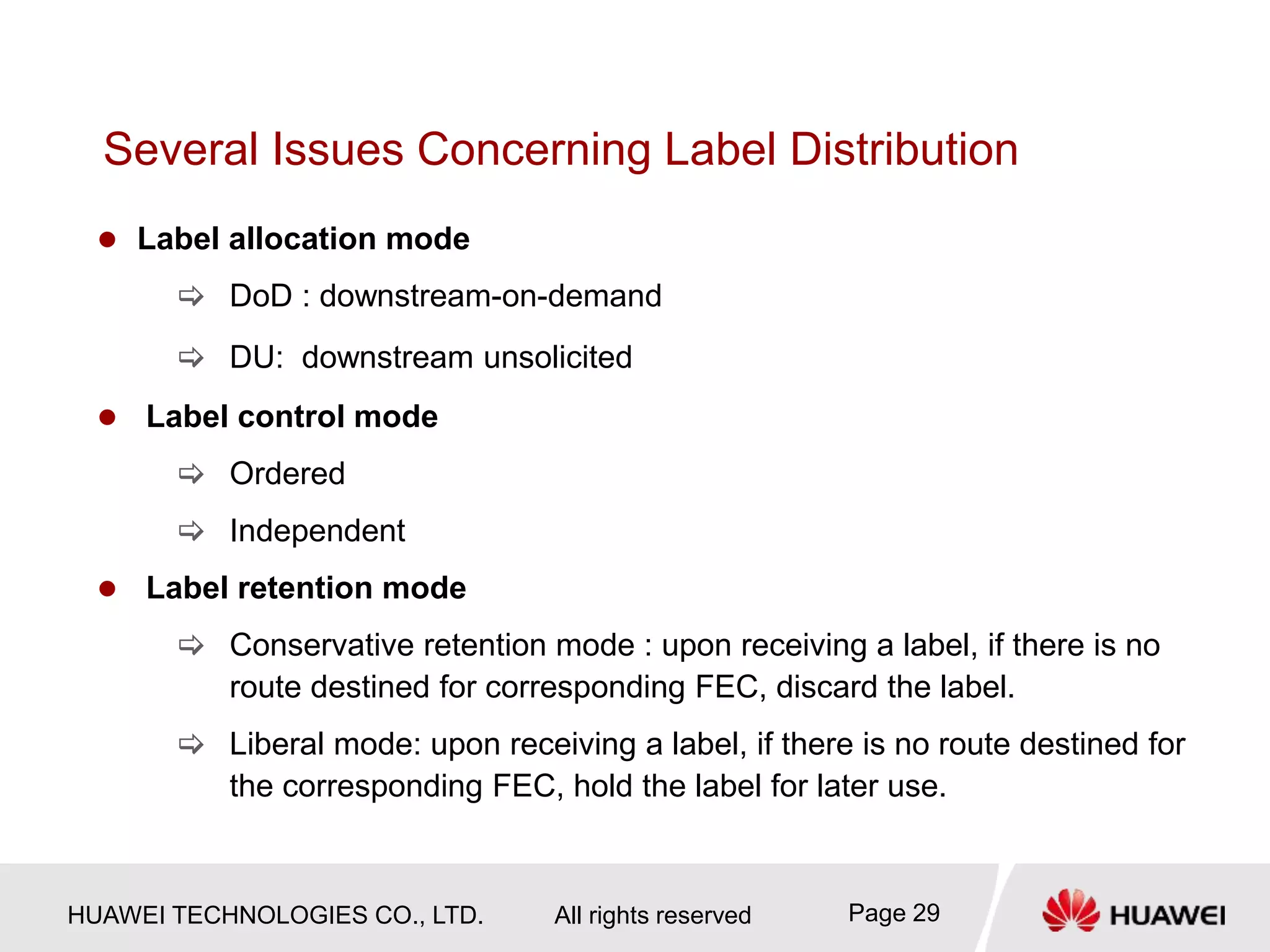 HUAWEI TECHNOLOGIES CO., LTD. All rights reserved Page 29
Several Issues Concerning Label Distribution
 Label allocation mode
 DoD : downstream-on-demand
 DU: downstream unsolicited
 Label control mode
 Ordered
 Independent
 Label retention mode
 Conservative retention mode : upon receiving a label, if there is no
route destined for corresponding FEC, discard the label.
 Liberal mode: upon receiving a label, if there is no route destined for
the corresponding FEC, hold the label for later use.
 