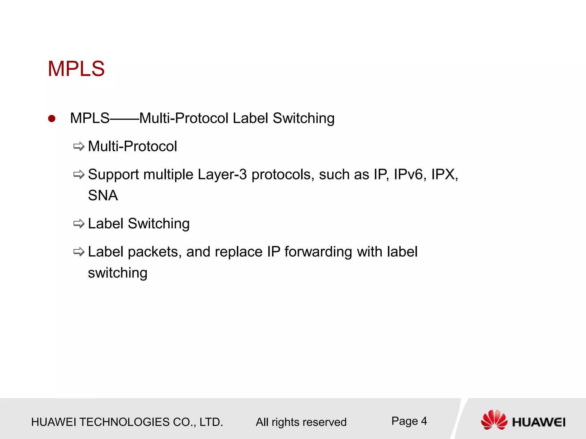HUAWEI TECHNOLOGIES CO., LTD. All rights reserved Page 4
MPLS
 MPLS——Multi-Protocol Label Switching
Multi-Protocol
Support multiple Layer-3 protocols, such as IP, IPv6, IPX,
SNA
Label Switching
Label packets, and replace IP forwarding with label
switching
 