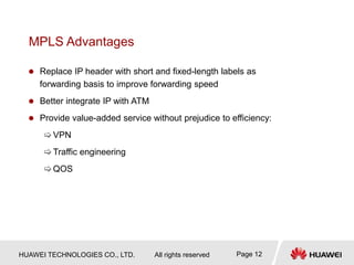 HUAWEI TECHNOLOGIES CO., LTD. All rights reserved Page 12
MPLS Advantages
 Replace IP header with short and fixed-length labels as
forwarding basis to improve forwarding speed
 Better integrate IP with ATM
 Provide value-added service without prejudice to efficiency:
VPN
Traffic engineering
QOS
 
