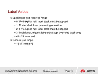 HUAWEI TECHNOLOGIES CO., LTD. All rights reserved Page 16
Label Values
Special use and reserved range
− 0: IPv4 explicit null, label stack must be popped
− 1: Router alert, local processing operation
− 2: IPv6 explicit null, label stack must be popped
− 3: Implicit null, triggers label stack pop, overrides label swap
− 4 to 15: reserved
General use range
− 16 to 1,048,575
 