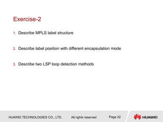HUAWEI TECHNOLOGIES CO., LTD. All rights reserved Page 22
Exercise-2
1. Describe MPLS label structure
2. Describe label position with different encapsulation mode
3. Describe two LSP loop detection methods
 