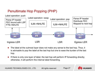 HUAWEI TECHNOLOGIES CO., LTD. All rights reserved Page 27
Penultimate Hop Popping (PHP)
 The label at the outmost layer does not make any sense to the last hop. Thus, it
is advisable to pop the label at the last hop but one to ease the burden of the last
hop.
 If there is only one layer of label, the last hop will perform IP forwarding directly;
otherwise, it will perform the internal label forwarding.
Parse IP header
Distribute FEC
Mapped to next hop
Label operation: pop
Parse IP header
FEC bound with LSP
FTN->NHLFE ILM->NHLFE ILM->NHLFE
Ingress LER LSR LSR Egress LER
Label operation: push
Label operation: swap
 