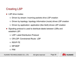 HUAWEI TECHNOLOGIES CO., LTD. All rights reserved Page 28
Creating LSP
 LSP drive modes:
 Driven by stream: incoming packets drive LSP creation
 Driven by topology: topology information (route) drives LSP creation
 Driven by application: application (like QoS) drives LSP creation
 Signaling protocol is used to distribute labels between LSRs and
establish LSP:
 LDP: Label Distribution Protocol
 CR-LDP: Constrained Route LDP
 RSVP-TE
 MP-BGP
 PIM
 