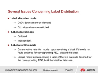 HUAWEI TECHNOLOGIES CO., LTD. All rights reserved Page 29
Several Issues Concerning Label Distribution
 Label allocation mode
 DoD : downstream-on-demand
 DU: downstream unsolicited
 Label control mode
 Ordered
 Independent
 Label retention mode
 Conservative retention mode : upon receiving a label, if there is no
route destined for corresponding FEC, discard the label.
 Liberal mode: upon receiving a label, if there is no route destined for
the corresponding FEC, hold the label for later use.
 