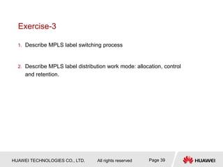 HUAWEI TECHNOLOGIES CO., LTD. All rights reserved Page 39
Exercise-3
1. Describe MPLS label switching process
2. Describe MPLS label distribution work mode: allocation, control
and retention.
 