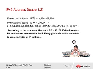 HUAWEI TECHNOLOGIES CO.,
LTD.
All rights
reserved
IPv6 Address Space(1/2)
Page 10
IPv4 Address Space （232）= 4,294,967,296
IPv6 Address Space （2128 = 296x232 ）=
340,282,366,920,938,463,463,374,607,431,768,211,456 (3.4 X 1038 )
According to the land area, there are 2.2 x 10^20 IPv6 addresses
for one square centimeter's land. Every grain of sand in the world
is assigned with an IP address.
 