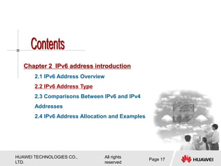 HUAWEI TECHNOLOGIES CO.,
LTD.
All rights
reserved
Page 17
Chapter 2 IPv6 address introduction
2.1 IPv6 Address Overview
2.2 IPv6 Address Type
2.3 Comparisons Between IPv6 and IPv4
Addresses
2.4 IPv6 Address Allocation and Examples
 
