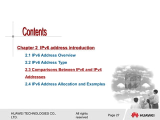 HUAWEI TECHNOLOGIES CO.,
LTD.
All rights
reserved
Page 27
Chapter 2 IPv6 address introduction
2.1 IPv6 Address Overview
2.2 IPv6 Address Type
2.3 Comparisons Between IPv6 and IPv4
Addresses
2.4 IPv6 Address Allocation and Examples
 