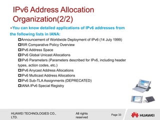HUAWEI TECHNOLOGIES CO.,
LTD.
All rights
reserved
You can know detailed applications of IPv6 addresses from
the following lists in IANA:
Announcement of Worldwide Deployment of IPv6 (14 July 1999)
RIR Comparative Policy Overview
IPv6 Address Space
IPv6 Global Unicast Allocations
IPv6 Parameters (Parameters described for IPv6, including header
types, action codes, etc.)
IPv6 Anycast Address Allocations
IPv6 Multicast Address Allocations
IPv6 Sub-TLA Assignments (DEPRECATED)
IANA IPv6 Special Registry
IPv6 Address Allocation
Organization(2/2)
Page 33
 