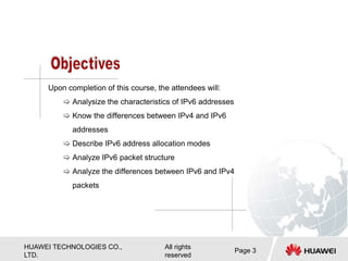 HUAWEI TECHNOLOGIES CO.,
LTD.
All rights
reserved
Page 3
Upon completion of this course, the attendees will:
 Analysize the characteristics of IPv6 addresses
 Know the differences between IPv4 and IPv6
addresses
 Describe IPv6 address allocation modes
 Analyze IPv6 packet structure
 Analyze the differences between IPv6 and IPv4
packets
 
