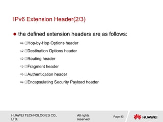 HUAWEI TECHNOLOGIES CO.,
LTD.
All rights
reserved
IPv6 Extension Header(2/3)
 the defined extension headers are as follows:
 Hop-by-Hop Options header
 Destination Options header
 Routing header
 Fragment header
 Authentication header
 Encapsulating Security Payload header
Page 40
 