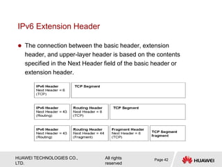 HUAWEI TECHNOLOGIES CO.,
LTD.
All rights
reserved
IPv6 Extension Header
 The connection between the basic header, extension
header, and upper-layer header is based on the contents
specified in the Next Header field of the basic header or
extension header.
Page 42
 