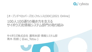 [オープンデベロッパーズカンファレンス(ODC)2021 Online]
100⼈100通りの働き⽅を⽀える
サイボウズ流情報システム部⾨の取り組み
サイボウズ株式会社 運⽤本部 情報システム部
⻘⽊ 哲朗 ( @ao_Tetsu )
1
 
