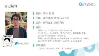 ⾃⼰紹介
▌名前︓⻘⽊ 哲朗
▌所属︓運⽤本部 情報システム部
▌出⾝︓静岡⽣まれ東京育ち
▌経歴︓
決済サービスシステム会社で10年、SIerで3年
サーバ、ストレージ、ネットワーク等インフラ設計、構築業務に従事。
2014年7⽉にサイボウズ...