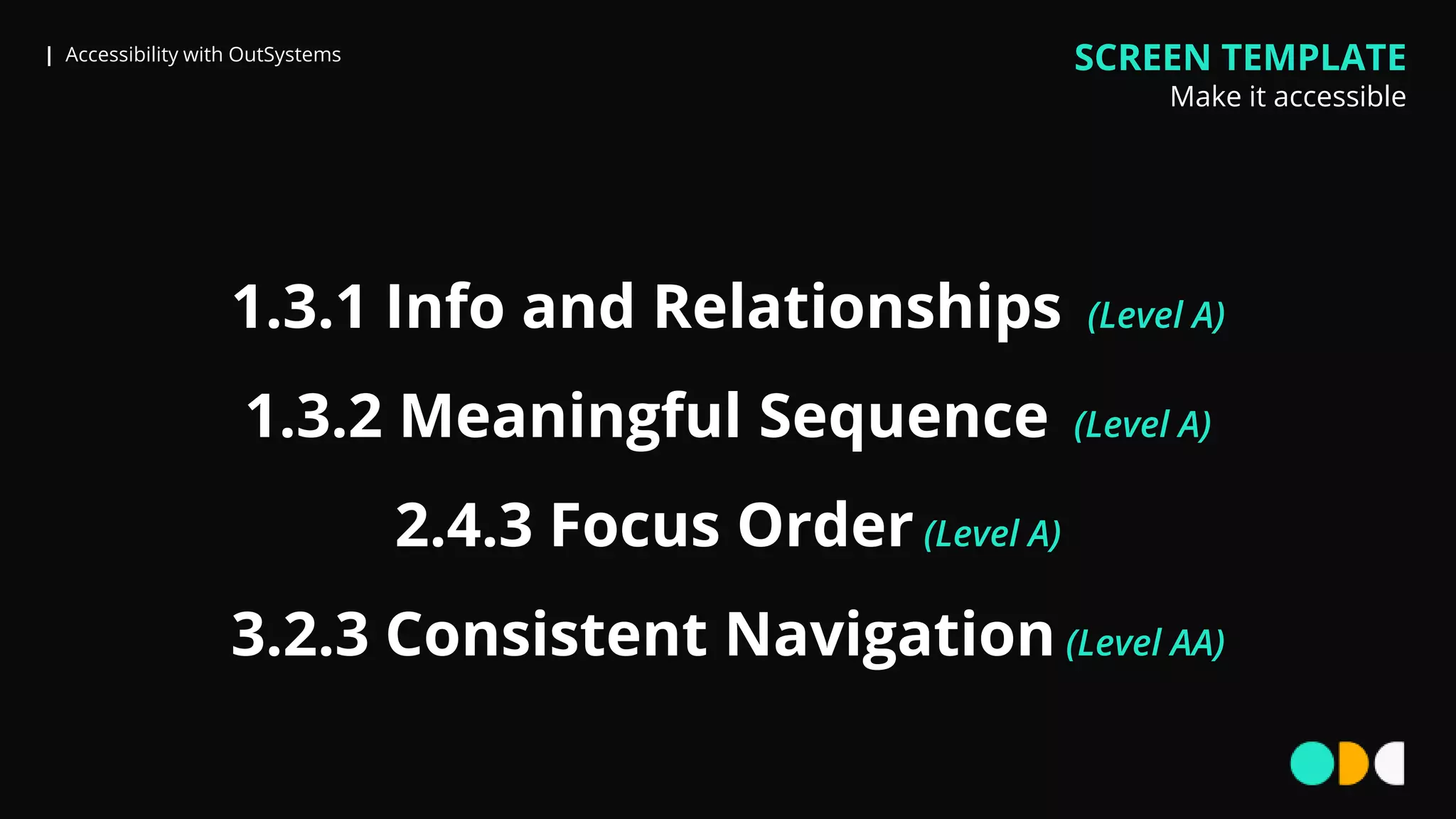 | Accessibility with OutSystems
1.3.1 Info and Relationships (Level A)
1.3.2 Meaningful Sequence (Level A)
2.4.3 Focus Order (Level A)
3.2.3 Consistent Navigation (Level AA)
SCREEN TEMPLATE
Make it accessible
 