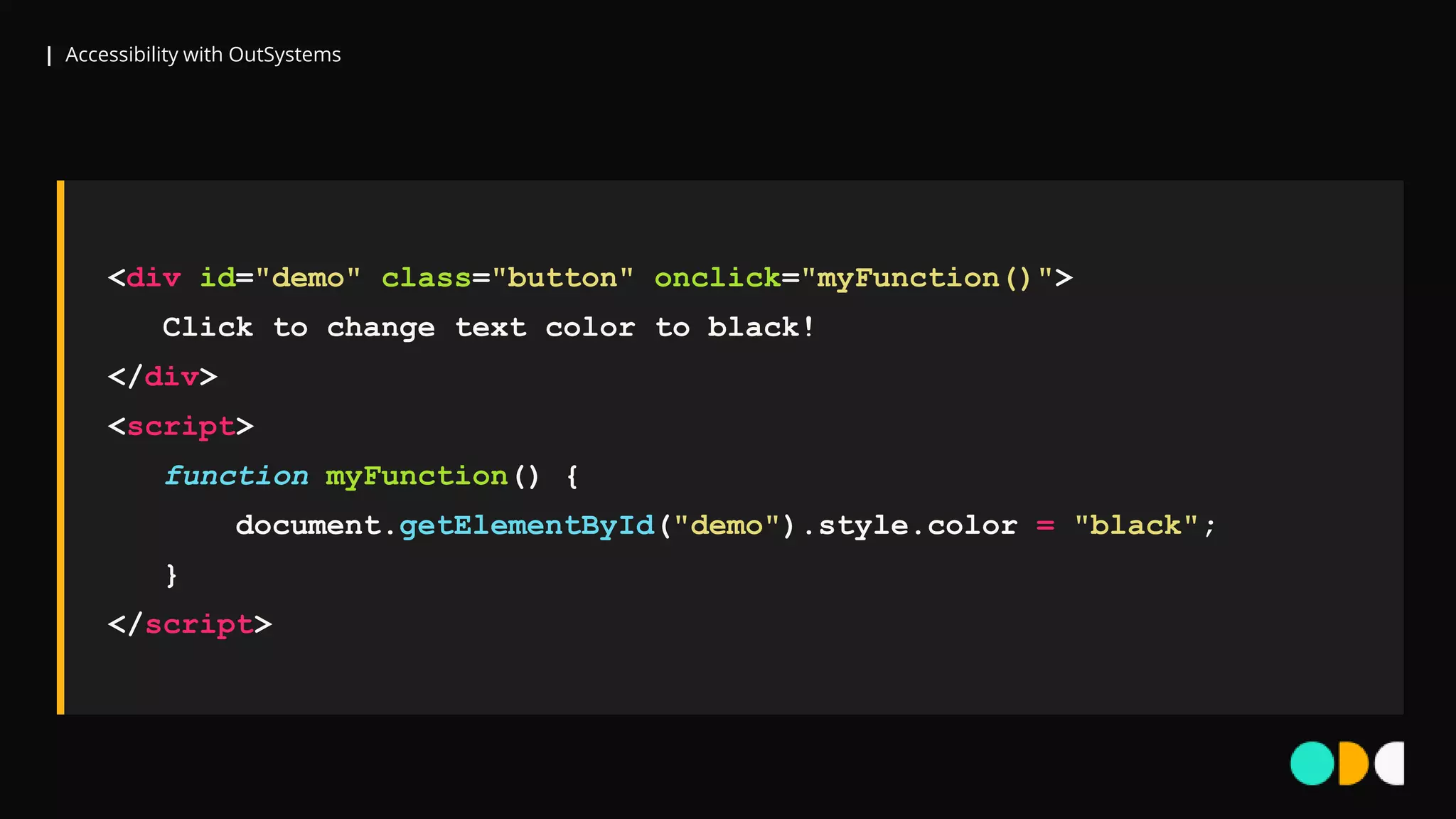 | Accessibility with OutSystems
<div id="demo" class="button" onclick="myFunction()">
Click to change text color to black!
</div>
<script>
function myFunction() {
document.getElementById("demo").style.color = "black";
}
</script>
 