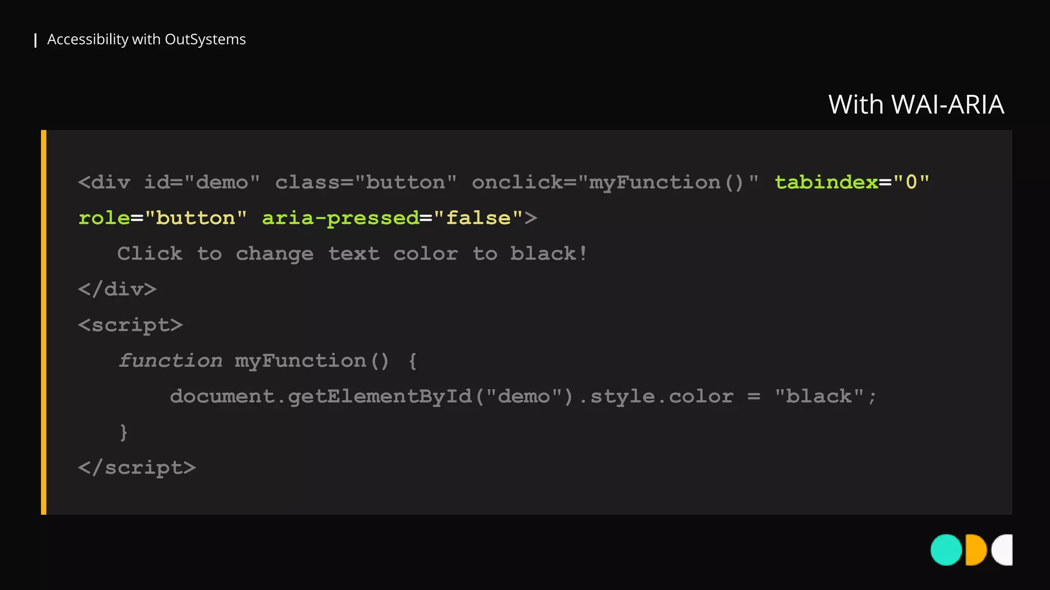 | Accessibility with OutSystems
<div id="demo" class="button" onclick="myFunction()" tabindex="0"
role="button" aria-pressed="false">
Click to change text color to black!
</div>
<script>
function myFunction() {
document.getElementById("demo").style.color = "black";
}
</script>
With WAI-ARIA
 