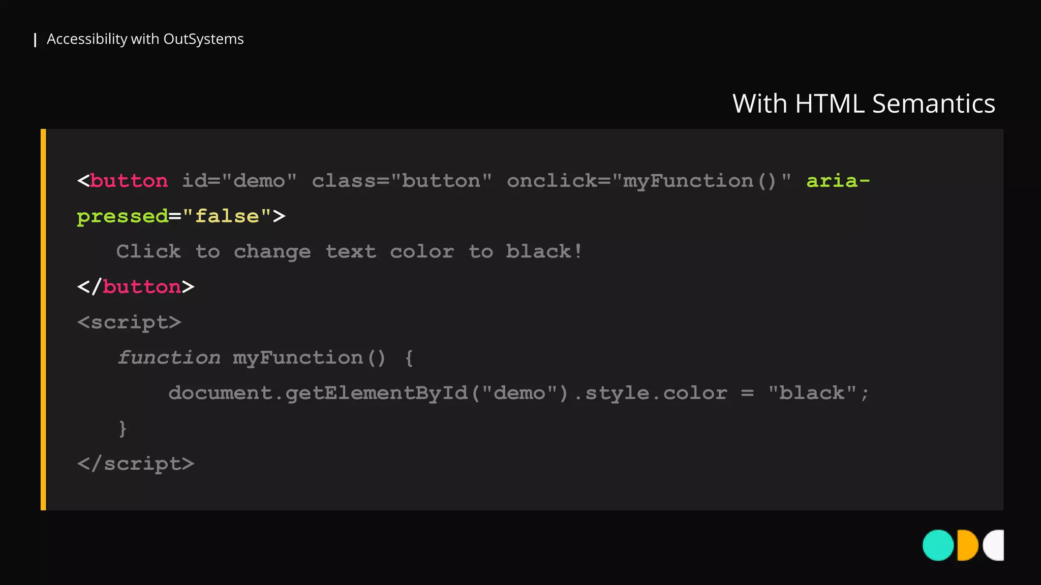 | Accessibility with OutSystems
<button id="demo" class="button" onclick="myFunction()" aria-
pressed="false">
Click to change text color to black!
</button>
<script>
function myFunction() {
document.getElementById("demo").style.color = "black";
}
</script>
With HTML Semantics
 