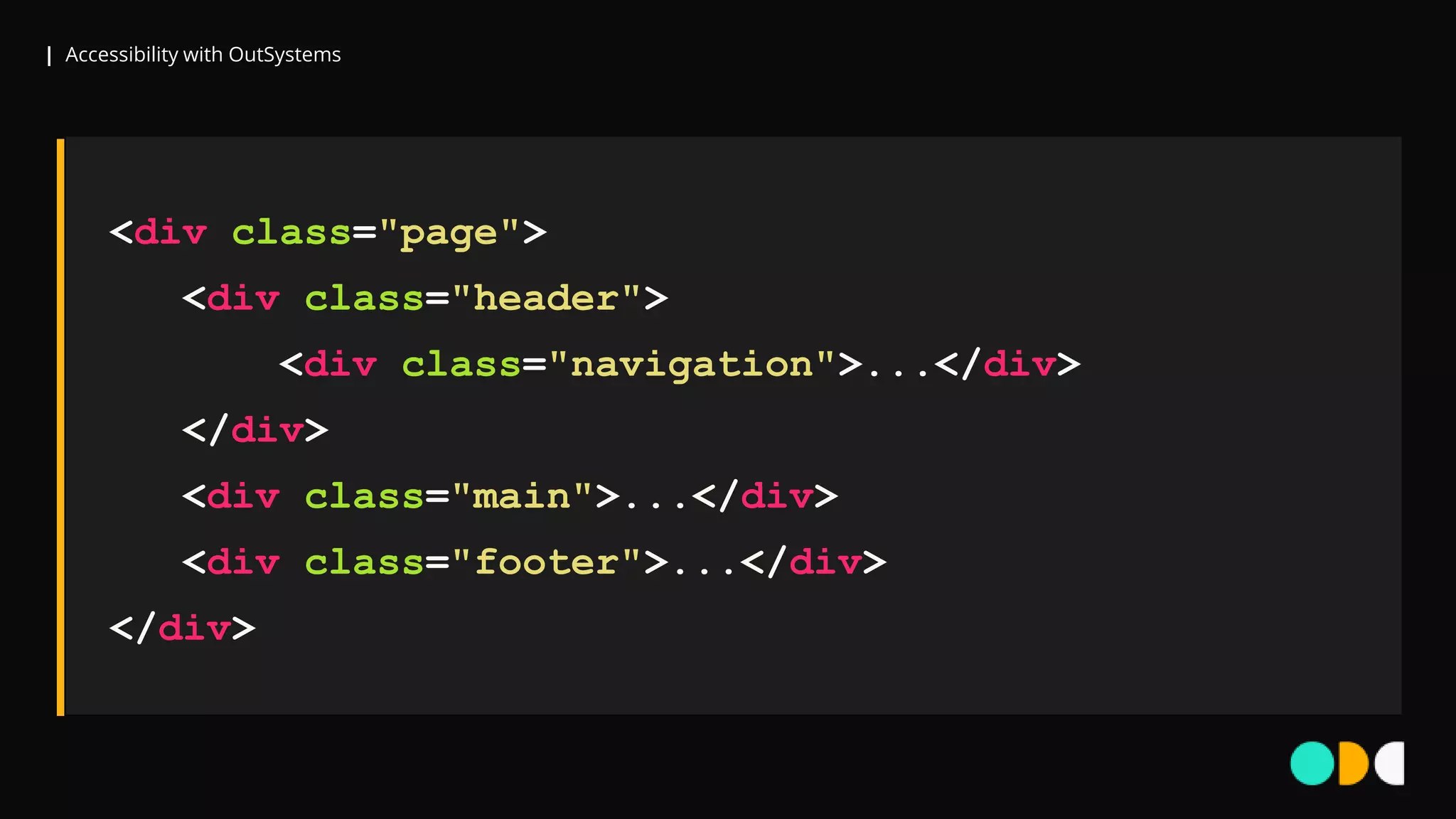 | Accessibility with OutSystems
<div class="page">
<div class="header">
<div class="navigation">...</div>
</div>
<div class="main">...</div>
<div class="footer">...</div>
</div>
 