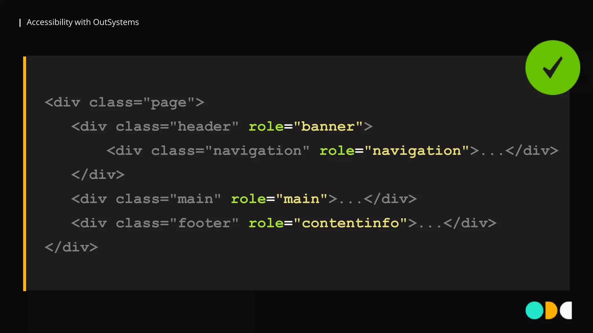 | Accessibility with OutSystems
<div class="page">
<div class="header" role="banner">
<div class="navigation" role="navigation">...</div>
</div>
<div class="main" role="main">...</div>
<div class="footer" role="contentinfo">...</div>
</div>
 